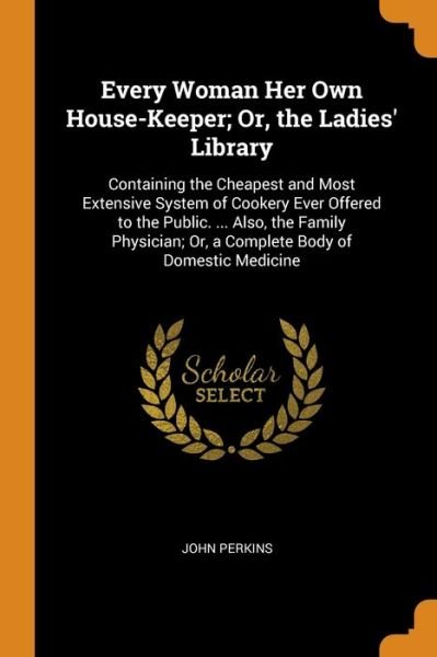 Cover for John Perkins · Every Woman Her Own House-Keeper; Or, the Ladies' Library Containing the Cheapest and Most Extensive System of Cookery Ever Offered to the Public. ... Or, a Complete Body of Domestic Medicine (Paperback Book) (2018)