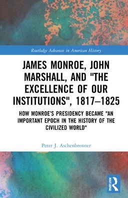 Cover for Aschenbrenner, Peter J. (International Commission for the History of Representative and Parliamentary Institutions) · James Monroe, John Marshall and ‘The Excellence of Our Institutions’, 1817–1825: How Monroe’s Presidency Became 'An Important Epoch in the History of the Civilized World' - Routledge Advances in American History (Hardcover Book) (2022)