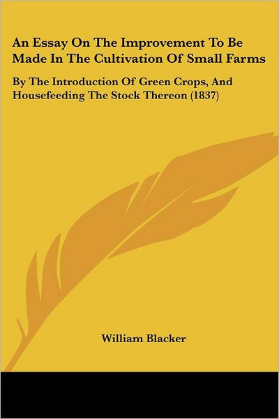 An Essay on the Improvement to Be Made in the Cultivation of Small Farms: by the Introduction of Green Crops, and Housefeeding the Stock Thereon (1837) - William Blacker - Books - Kessinger Publishing, LLC - 9781436771733 - June 29, 2008