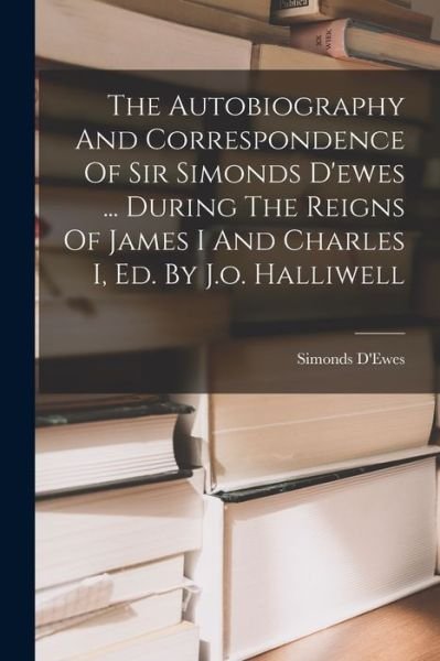 Autobiography and Correspondence of Sir Simonds d'ewes ... During the Reigns of James I and Charles I, Ed. by J. O. Halliwell - 1st Bart. ) Simonds D'Ewes (Sir - Bücher - Creative Media Partners, LLC - 9781016901734 - 27. Oktober 2022