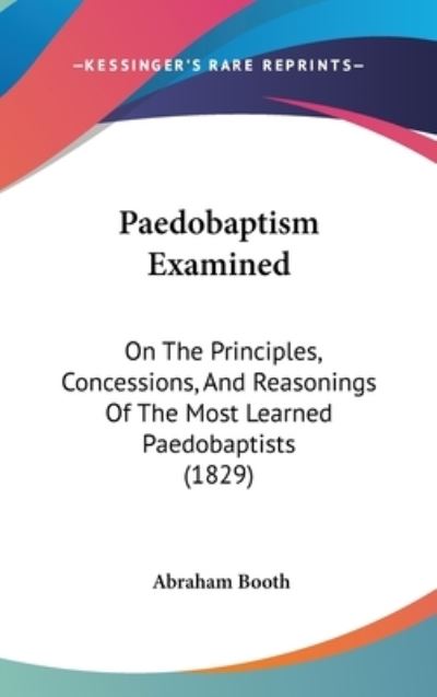 Paedobaptism Examined: on the Principles, Concessions, and Reasonings of the Most Learned Paedobaptists (1829) - Abraham Booth - Books - Kessinger Publishing - 9781437272734 - October 27, 2008