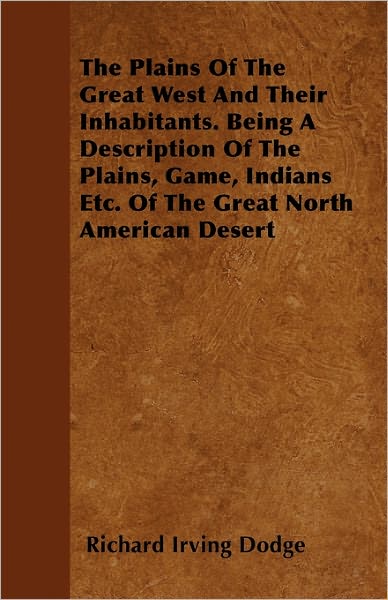 The Plains of the Great West and Their Inhabitants. Being a Description of the Plains, Game, Indians Etc. of the Great North American Desert - Richard Irving Dodge - Books - Kellock Robertson Press - 9781446054734 - March 7, 2011