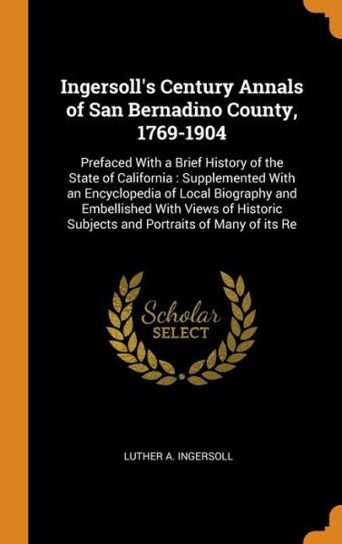 Cover for Luther a Ingersoll · Ingersoll's Century Annals of San Bernadino County, 1769-1904: Prefaced with a Brief History of the State of California: Supplemented with an Encyclopedia of Local Biography and Embellished with Views of Historic Subjects and Portraits of Many of Its Re (Hardcover Book) (2018)