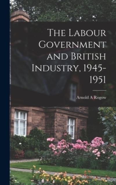 Cover for Arnold a Rogow · The Labour Government and British Industry, 1945-1951 (Hardcover Book) (2021)