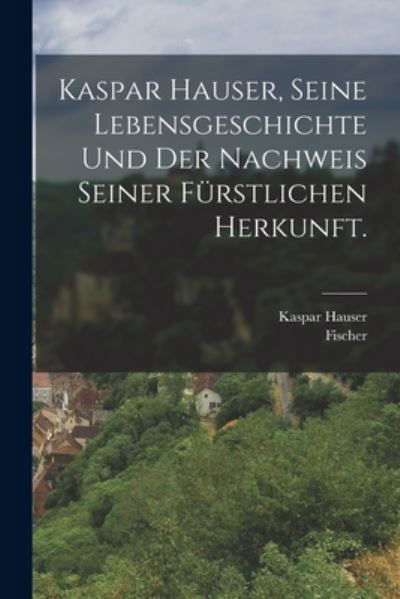 Cover for Fischer · Kaspar Hauser, Seine Lebensgeschichte und der Nachweis Seiner Fürstlichen Herkunft (Book) (2022)