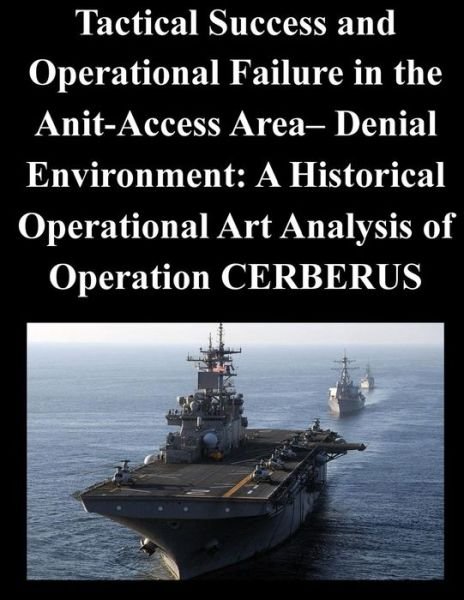 Cover for Naval War College · Tactical Success and Operational Failure in the Anit-access Area- Denial Environment: a Historical Operational Art Analysis of Operation Cerberus (Paperback Book) (2014)