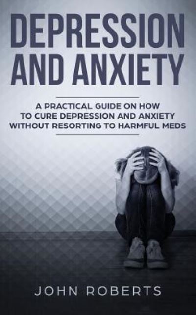 Depression and Anxiety: A Practical Guide on How to Cure Depression and Anxiety Without Resorting to Harmful Meds - John Roberts - Books - Freedom Bound Publishing - 9781950855735 - June 2, 2019