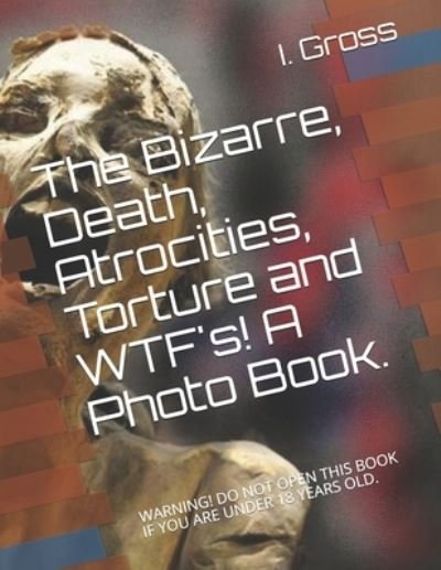 Cover for I B Gross · The Bizarre, Death, Atrocities, Torture and WTF's! A Photo Book.: Warning! Do Not Open This Book If You Are Under 18 Years Old. (Paperback Book) (2020)