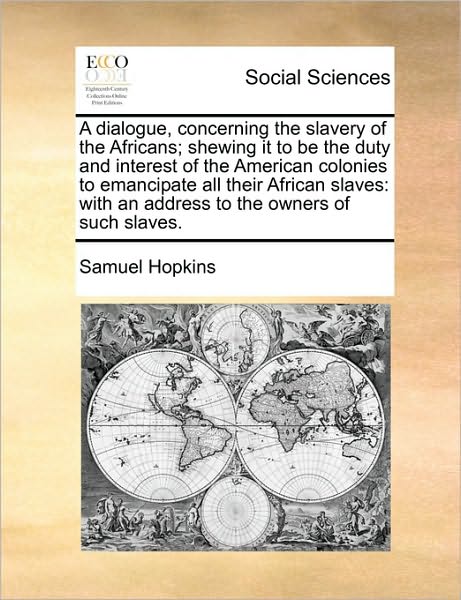A Dialogue, Concerning the Slavery of the Africans; Shewing It to Be the Duty and Interest of the American Colonies to Emancipate All Their African Slav - Samuel Hopkins - Books - Gale Ecco, Print Editions - 9781171442738 - August 6, 2010