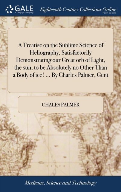 Cover for Chales Palmer · A Treatise on the Sublime Science of Heliography, Satisfactorily Demonstrating Our Great Orb of Light, the Sun, to Be Absolutely No Other Than a Body of Ice! ... by Charles Palmer, Gent (Innbunden bok) (2018)