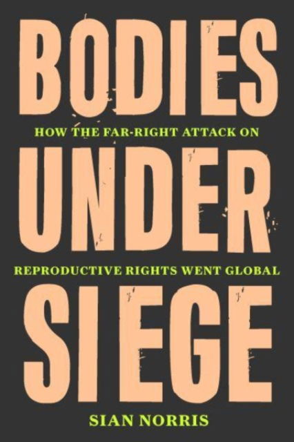 Cover for Sian Norris · Bodies Under Siege: How the Far–Right Attack on Reproductive Rights Went Global (Hardcover Book) (2023)