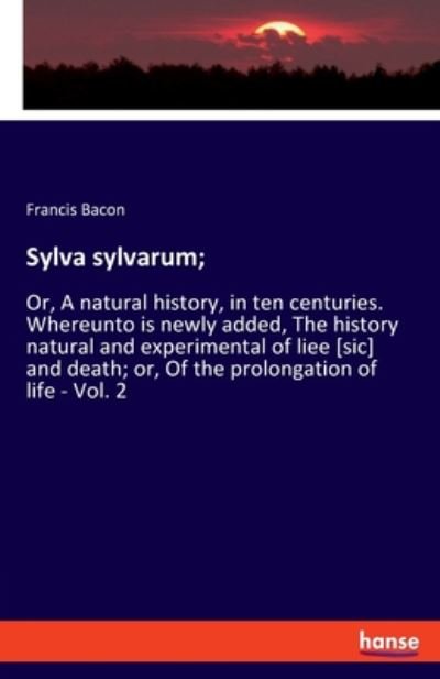 Cover for Francis Bacon · Sylva sylvarum; : Or, A natural history, in ten centuries. Whereunto is newly added, The history natural and experimental of liee [sic] and death; or, Of the prolongation of life - Vol. 2 (Paperback Book) (2020)