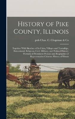 Cover for Pub Chas C Chapman &amp; Co · History of Pike County, Illinois; Together With Sketches of its Cities, Villages and Townships, Educational, Religious, Civil, Military, and Political History; Portraits of Prominent Persons and Biographies of Representative Citizens. History of Illinois (Hardcover bog) (2022)