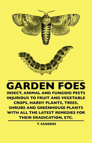 Cover for T. Sanders · Garden Foes - Insect, Animal and Fungoid Pests Injurious to Fruit and Vegetable Crops, Hardy Plants, Trees, Shrubs and Greenhouse Plants with All the Latest Remedies for Their Eradication, Etc. (Paperback Book) (2010)