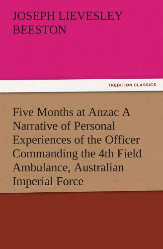 Cover for Joseph Lievesley Beeston · Five Months at Anzac a Narrative of Personal Experiences of the Officer Commanding the 4th Field Ambulance, Australian Imperial Force (Tredition Classics) (Paperback Book) (2011)