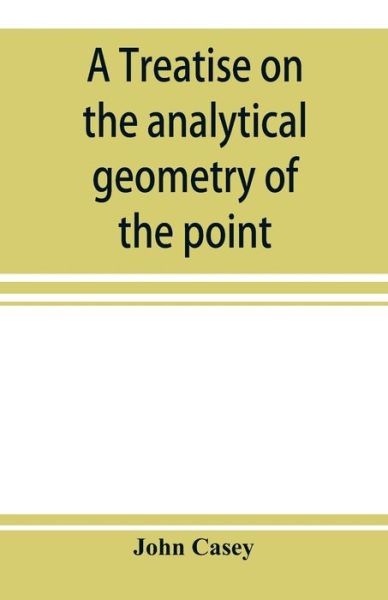 A treatise on the analytical geometry of the point, line, circle, and conic sections, containing an account of its most recent extensions, with numerous examples - John Casey - Books - Alpha Edition - 9789353897741 - October 10, 2019