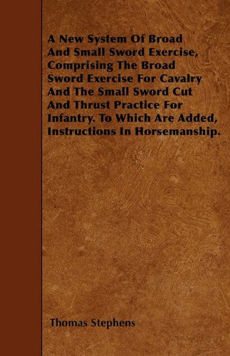 Cover for Thomas Stephens · A New System of Broad and Small Sword Exercise, Comprising the Broad Sword Exercise for Cavalry and the Small Sword Cut and Thrust Practice for ... Are Added, Instructions in Horsemanship. (Paperback Book) (2010)