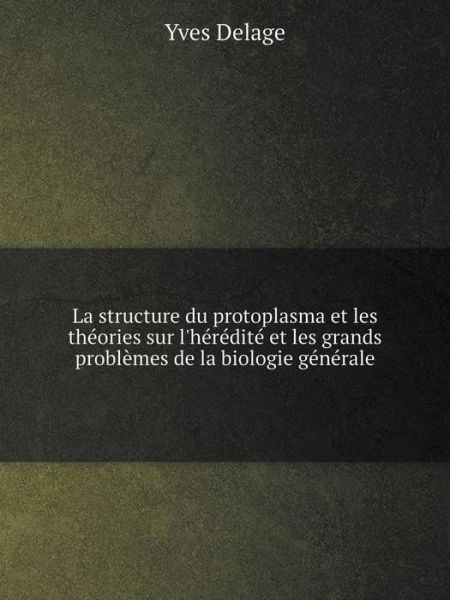 Cover for Yves Delage · La Structure Du Protoplasma et Les Théories Sur L'hérédité et Les Grands Problèmes De La Biologie Générale (Paperback Book) [French edition] (2014)