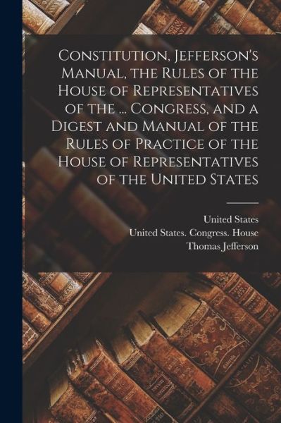 Constitution, Jefferson's Manual, the Rules of the House of Representatives of the ... Congress, and a Digest and Manual of the Rules of Practice of the House of Representatives of the United States - Thomas Jefferson - Kirjat - Creative Media Partners, LLC - 9781015572744 - keskiviikko 26. lokakuuta 2022