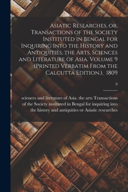 Cover for Or Transactions of Asiatic Researches · Asiatic Researches, or, Transactions of the Society Instituted in Bengal for Inquiring Into the History and Antiquities, the Arts, Sciences and Literature of Asia. Volume 9 (Printed Verbatim From the Calcutta Edition.), 1809; 9 (Paperback Book) (2021)