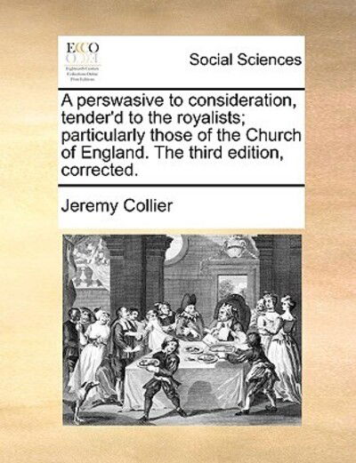 A Perswasive to Consideration, Tender'd to the Royalists; Particularly Those of the Church of England. the Third Edition, Corrected. - Jeremy Collier - Books - Gale Ecco, Print Editions - 9781170407745 - May 29, 2010