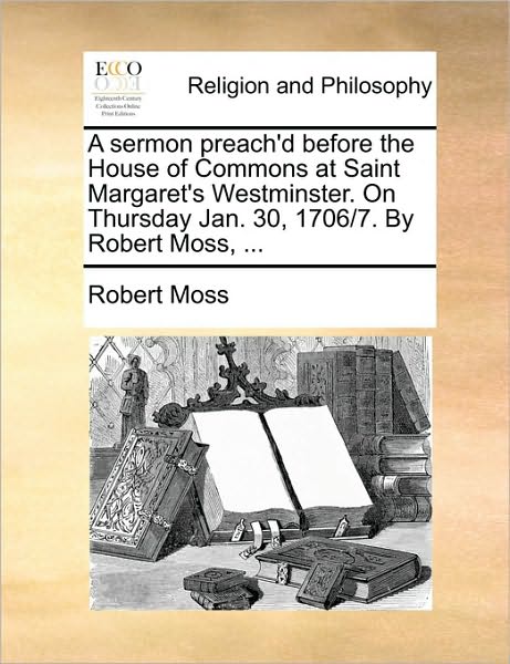 Cover for Robert Moss · A Sermon Preach'd Before the House of Commons at Saint Margaret's Westminster. on Thursday Jan. 30, 1706/7. by Robert Moss, ... (Paperback Book) (2010)