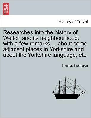 Researches into the History of Welton and Its Neighbourhood: with a Few Remarks ... About Some Adjacent Places in Yorkshire and About the Yorkshire La - Thomas Thompson - Books - British Library, Historical Print Editio - 9781241604745 - April 1, 2011