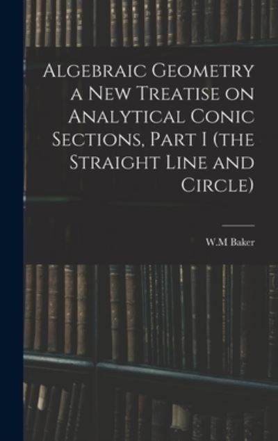 Cover for W M Baker · Algebraic Geometry a New Treatise on Analytical Conic Sections, Part I (the Straight Line and Circle) (Hardcover Book) (2021)