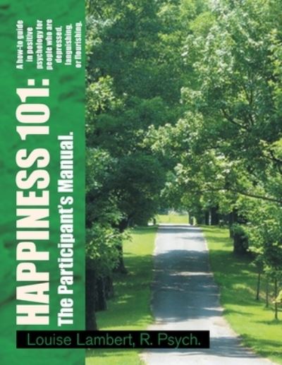 Cover for Louise Lambert R. Psych. · Happiness 101 : a How-To Guide in Positive Psychology for People Who Are Depressed, Languishing, or Flourishing. the Participant's Manual (Book) (2009)