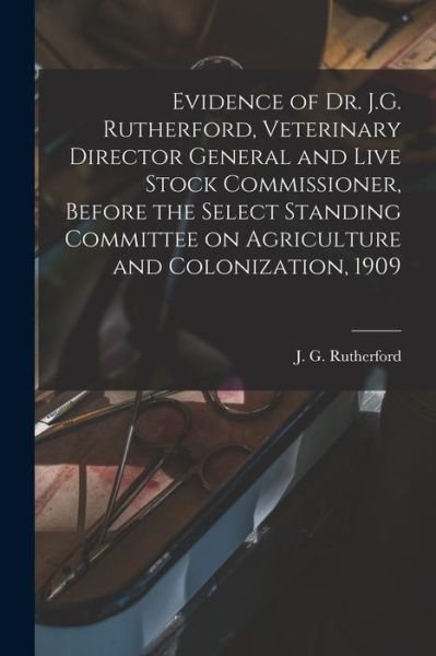 Cover for J G (John Gunion) 1857 Rutherford · Evidence of Dr. J.G. Rutherford, Veterinary Director General and Live Stock Commissioner, Before the Select Standing Committee on Agriculture and Colonization, 1909 [microform] (Paperback Bog) (2021)