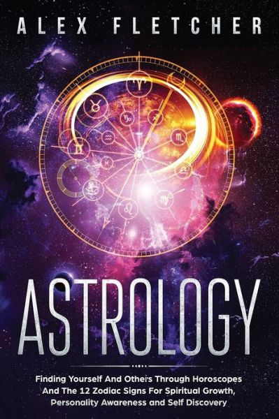 Astrology: Finding Yourself And Others Through Horoscopes And The 12 Zodiac Signs For Spiritual Growth, Personality Awareness and Self Discovery - Alex Fletcher - Books - Brock Way - 9780648540748 - April 15, 2019