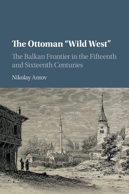 Cover for Antov, Nikolay (University of Arkansas) · The Ottoman 'Wild West': The Balkan Frontier in the Fifteenth and Sixteenth Centuries (Paperback Book) (2020)