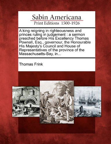 Cover for Thomas Frink · A King Reigning in Righteousness and Princes Ruling in Judgement: a Sermon Preached Before His Excellency Thomas Pownall, Esq., Governour, the ... the Province of the Massachusetts-bay, In... (Paperback Book) (2012)
