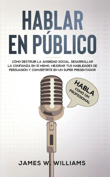 Cover for James W Williams · Hablar en publico: Habla como un profesional - Como destruir la ansiedad social, desarrollar la confianza en si mismo, mejorar tus habilidades de persuasion y convertirte en un super presentador - Inteligencia Emocional Practica (Paperback Book) (2021)