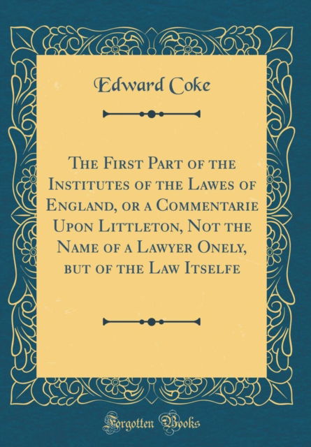 Cover for Edward Coke · The First Part of the Institutes of the Lawes of England, or a Commentarie Upon Littleton, Not the Name of a Lawyer Onely, But of the Law Itselfe (Classic Reprint) (Hardcover Book) (2018)