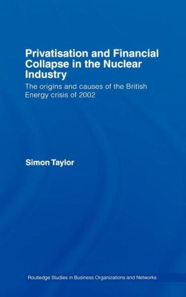 Cover for Simon Taylor · Privatisation and Financial Collapse in the Nuclear Industry: The Origins and Causes of the British Energy Crisis of 2002 - Routledge Studies in Business Organizations and Networks (Hardcover Book) (2007)