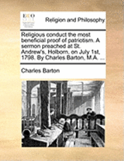 Religious Conduct the Most Beneficial Proof of Patriotism. a Sermon Preached at St. Andrew's, Holborn, on July 1st, 1798. by Charles Barton, M.a. ... - Charles Barton - Books - Gale Ecco, Print Editions - 9781170008751 - June 10, 2010