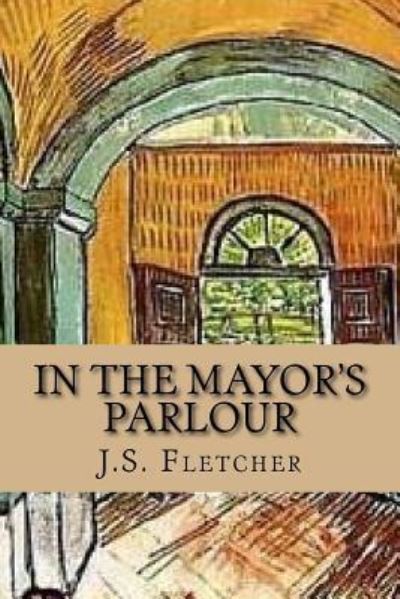 In the Mayor's Parlour - J S Fletcher - Książki - Createspace Independent Publishing Platf - 9781544050751 - 2 marca 2017