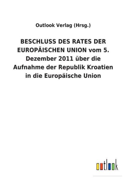 Cover for Outlook Verlag (Hrsg ) · BESCHLUSS DES RATES DER EUROPAEISCHEN UNION vom 5. Dezember 2011 uber die Aufnahme der Republik Kroatien in die Europaische Union (Paperback Book) (2018)