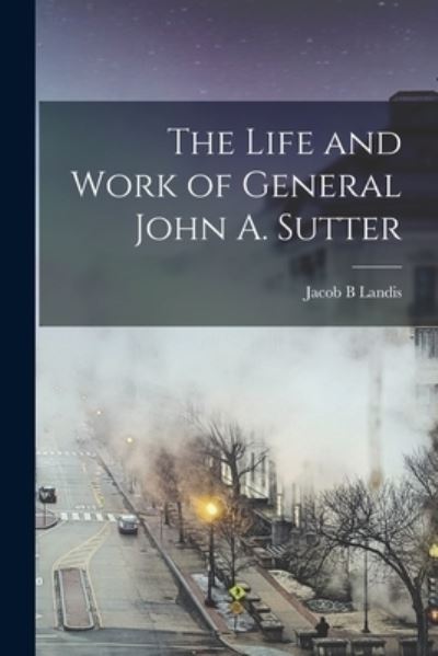 Cover for Landis Jacob B · Life and Work of General John A. Sutter (Book) (2022)