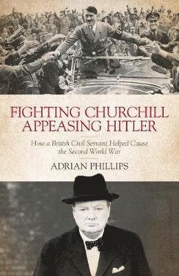 Cover for Adrian Phillips · Fighting Churchill, Appeasing Hitler: How a British Civil Servant Helped Cause  the Second World War (Innbunden bok) (2019)
