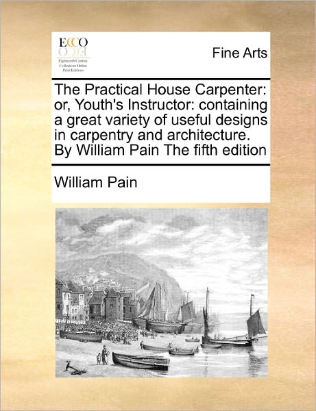 Cover for William Pain · The Practical House Carpenter: Or, Youth's Instructor: Containing a Great Variety of Useful Designs in Carpentry and Architecture. by William Pain Th (Paperback Book) (2010)
