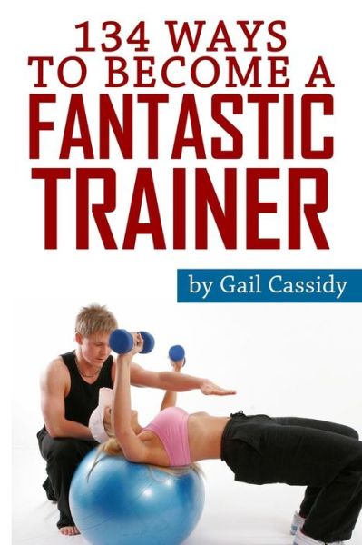 Cover for Gail Cassidy · 134 Ways to Become a Fantastic Trainer: Tips for Understand Clients' Wants and Needs (Paperback Book) (2013)