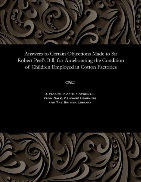 Answers to Certain Objections Made to Sir Robert Peel's Bill, for Ameliorating the Condition of Children Employed in Cotton Factories - V/A - Livres - Gale and the British Library - 9781535800754 - 13 décembre 1901