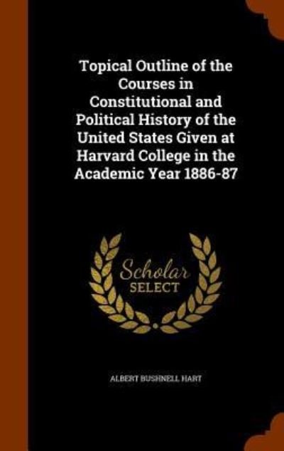Cover for Albert Bushnell Hart · Topical Outline of the Courses in Constitutional and Political History of the United States Given at Harvard College in the Academic Year 1886-87 (Hardcover bog) (2015)