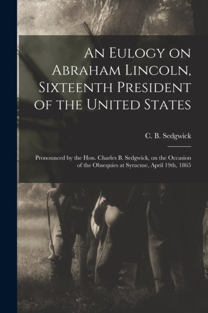 An Eulogy on Abraham Lincoln, Sixteenth President of the United States: Pronounced by the Hon. Charles B. Sedgwick, on the Occasion of the Obsequies at Syracuse, April 19th, 1865 - C B (Charles Baldwin) 18 Sedgwick - Books - Legare Street Press - 9781015212756 - September 10, 2021