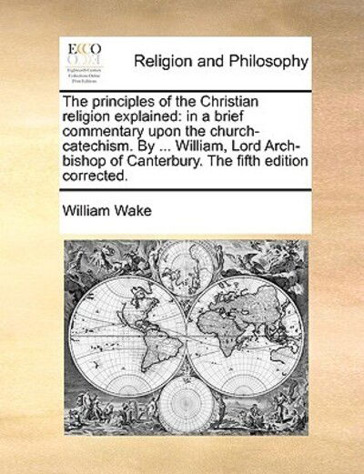 Cover for William Wake · The Principles of the Christian Religion Explained: in a Brief Commentary Upon the Church-catechism. by ... William, Lord Arch-bishop of Canterbury. the F (Paperback Book) (2010)