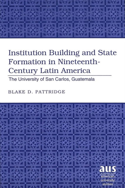 Cover for Blake D. Pattridge · Institution Building and State Formation in Nineteenth-century Latin America: The University of San Carlos, Guatemala - American University Studies Series 22: Latin American Studies (Hardcover Book) (2004)
