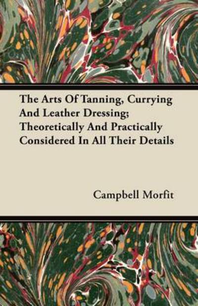 Cover for Campbell Morfit · The Arts of Tanning, Currying and Leather Dressing; Theoretically and Practically Considered in All Their Details (Taschenbuch) (2011)