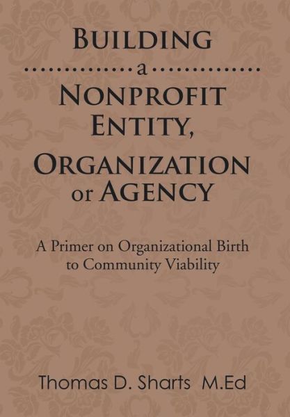 Cover for Thomas D Sharts · Building a Nonprofit Entity, Organization or Agency: a Primer on Organizational Birth to Community Viability (Gebundenes Buch) (2014)